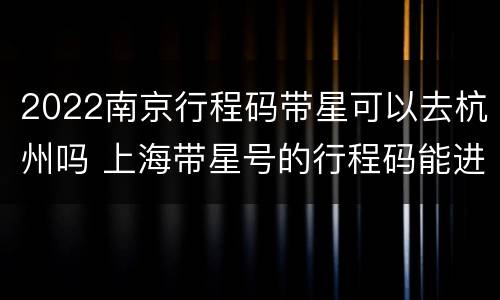 2022南京行程码带星可以去杭州吗 上海带星号的行程码能进京吗
