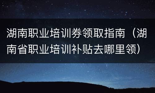 湖南职业培训券领取指南（湖南省职业培训补贴去哪里领）