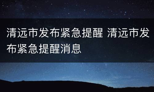 清远市发布紧急提醒 清远市发布紧急提醒消息