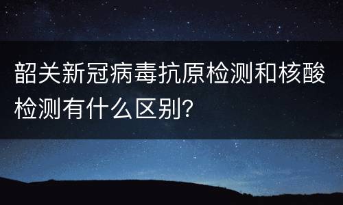 韶关新冠病毒抗原检测和核酸检测有什么区别？