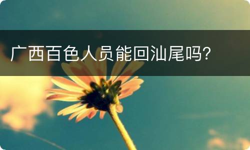 广西百色人员能回汕尾吗？