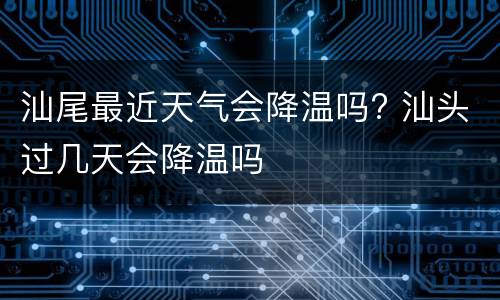 汕尾最近天气会降温吗? 汕头过几天会降温吗