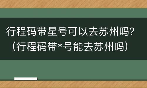 行程码带星号可以去苏州吗？（行程码带*号能去苏州吗）