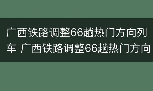 广西铁路调整66趟热门方向列车 广西铁路调整66趟热门方向列车停运
