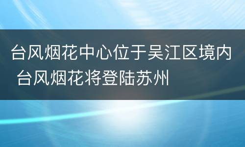 台风烟花中心位于吴江区境内 台风烟花将登陆苏州