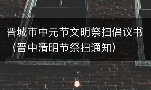 晋城市中元节文明祭扫倡议书（晋中清明节祭扫通知）