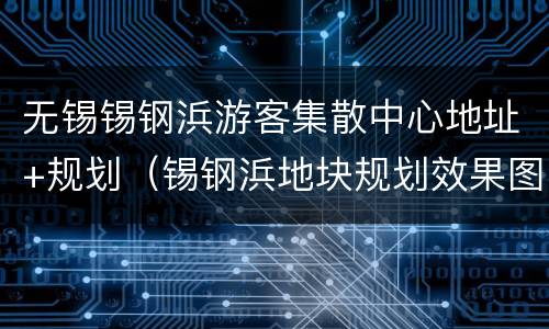 无锡锡钢浜游客集散中心地址+规划（锡钢浜地块规划效果图）