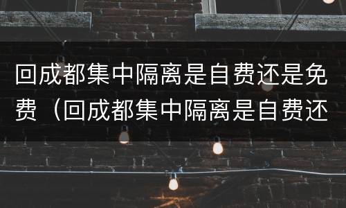 回成都集中隔离是自费还是免费（回成都集中隔离是自费还是免费的）