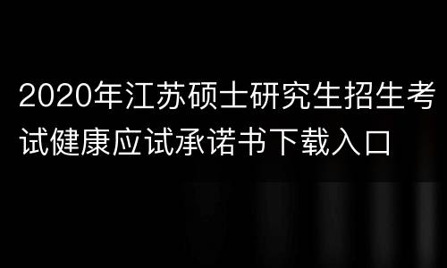 2020年江苏硕士研究生招生考试健康应试承诺书下载入口