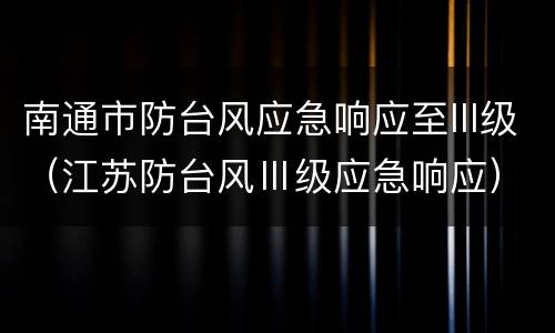 南通市防台风应急响应至III级（江苏防台风Ⅲ级应急响应）