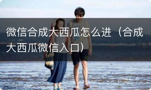 微信合成大西瓜怎么进（合成大西瓜微信入口）
