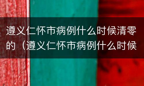 遵义仁怀市病例什么时候清零的（遵义仁怀市病例什么时候清零的呀）