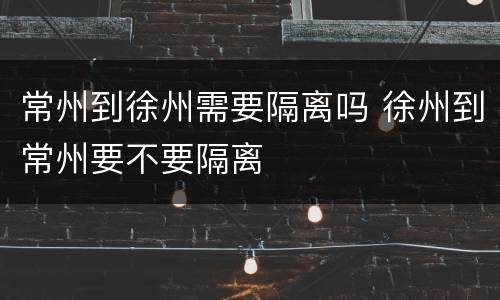 常州到徐州需要隔离吗 徐州到常州要不要隔离