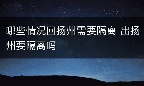 哪些情况回扬州需要隔离 出扬州要隔离吗