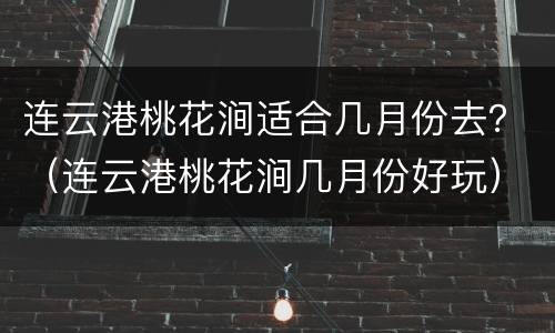 连云港桃花涧适合几月份去？（连云港桃花涧几月份好玩）