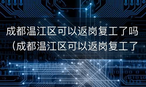 成都温江区可以返岗复工了吗（成都温江区可以返岗复工了吗现在）