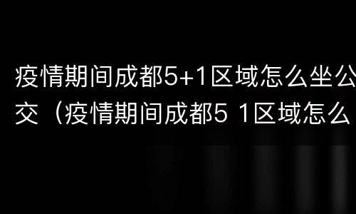 疫情期间成都5+1区域怎么坐公交（疫情期间成都5 1区域怎么坐公交车）