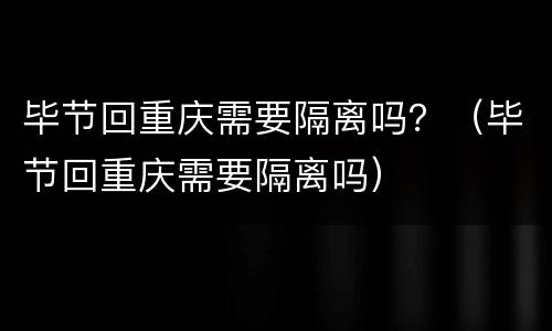 毕节回重庆需要隔离吗？（毕节回重庆需要隔离吗）