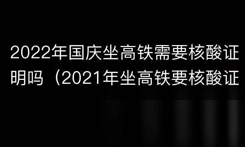 2022年国庆坐高铁需要核酸证明吗（2021年坐高铁要核酸证明吗）