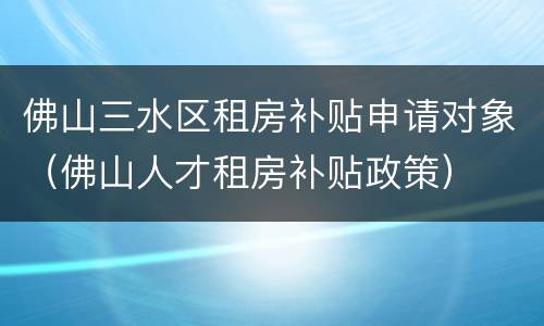 佛山三水区租房补贴申请对象（佛山人才租房补贴政策）