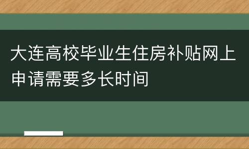 大连高校毕业生住房补贴网上申请需要多长时间