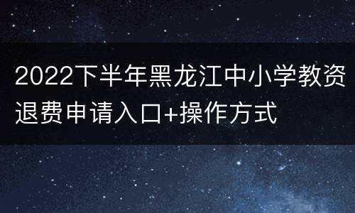 2022下半年黑龙江中小学教资退费申请入口+操作方式