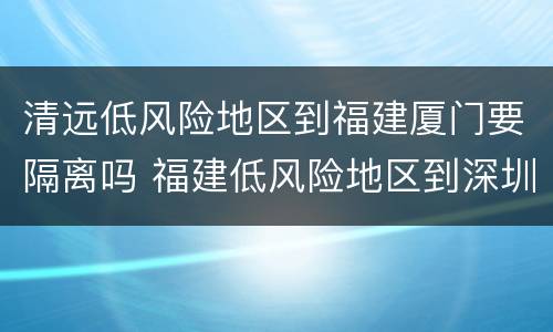 清远低风险地区到福建厦门要隔离吗 福建低风险地区到深圳要隔离吗