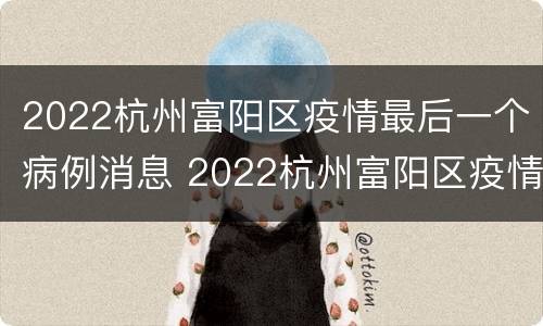 2022杭州富阳区疫情最后一个病例消息 2022杭州富阳区疫情最后一个病例消息如何