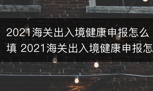 2021海关出入境健康申报怎么填 2021海关出入境健康申报怎么填写