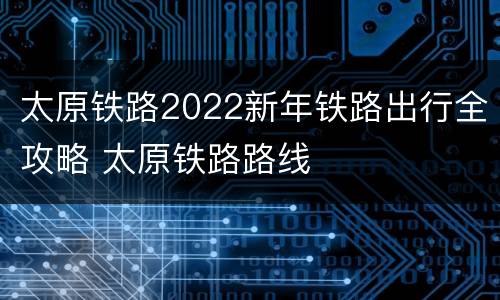 太原铁路2022新年铁路出行全攻略 太原铁路路线