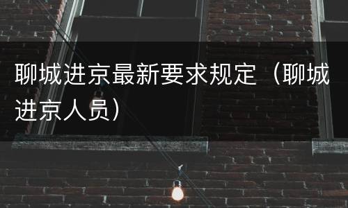 聊城进京最新要求规定（聊城进京人员）