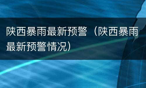 陕西暴雨最新预警（陕西暴雨最新预警情况）