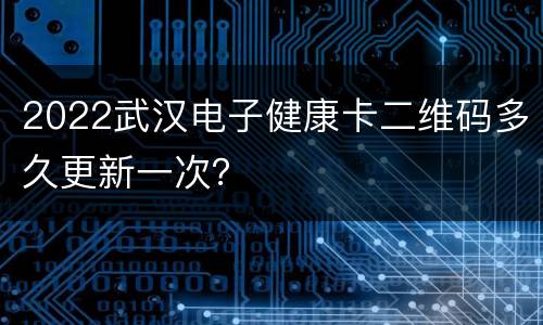2022武汉电子健康卡二维码多久更新一次？