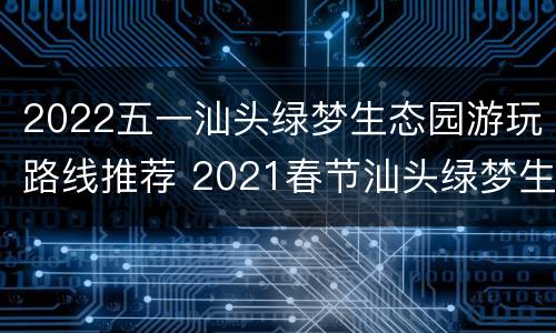 2022五一汕头绿梦生态园游玩路线推荐 2021春节汕头绿梦生态园