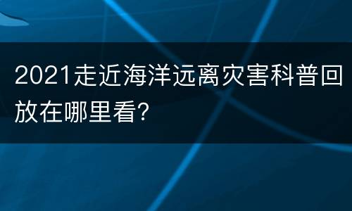 2021走近海洋远离灾害科普回放在哪里看？
