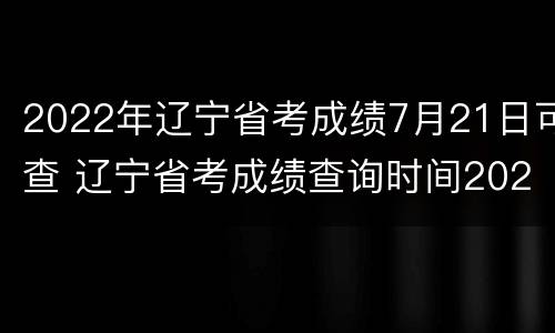 2022年辽宁省考成绩7月21日可查 辽宁省考成绩查询时间2021
