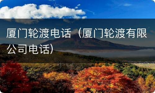 厦门轮渡电话（厦门轮渡有限公司电话）