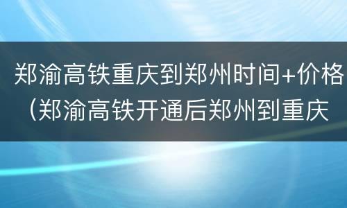 郑渝高铁重庆到郑州时间+价格（郑渝高铁开通后郑州到重庆）