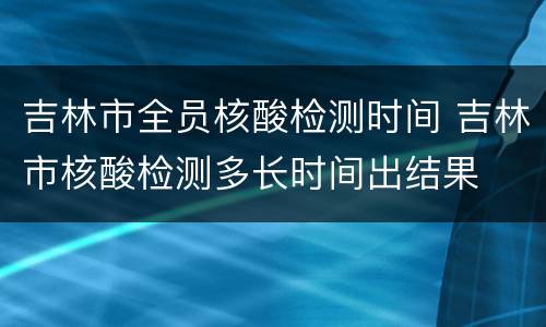 吉林市全员核酸检测时间 吉林市核酸检测多长时间出结果