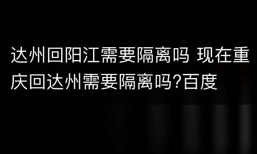 达州回阳江需要隔离吗 现在重庆回达州需要隔离吗?百度
