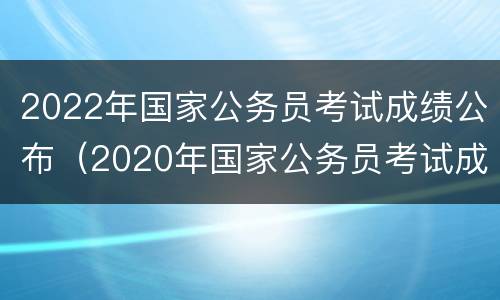 2022年国家公务员考试成绩公布（2020年国家公务员考试成绩官网）