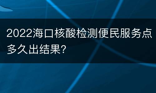2022海口核酸检测便民服务点多久出结果？