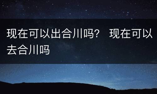 现在可以出合川吗？ 现在可以去合川吗