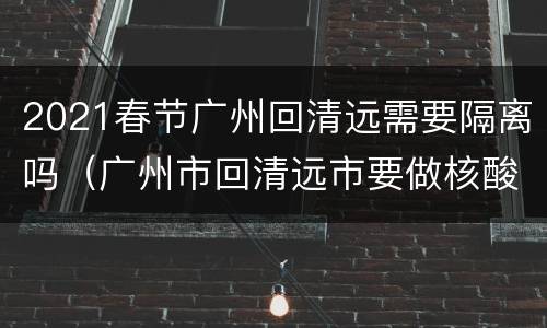 2021春节广州回清远需要隔离吗（广州市回清远市要做核酸检测吗）