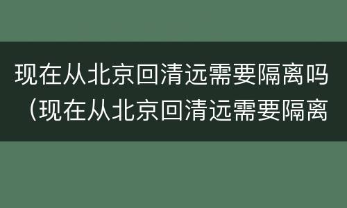 现在从北京回清远需要隔离吗（现在从北京回清远需要隔离吗今天）