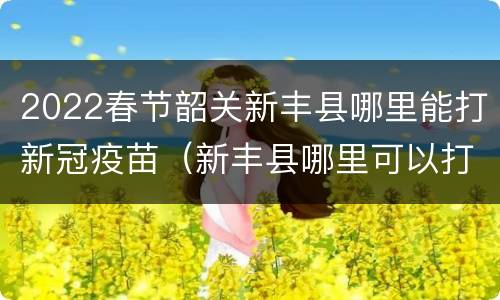 2022春节韶关新丰县哪里能打新冠疫苗（新丰县哪里可以打疫苗）