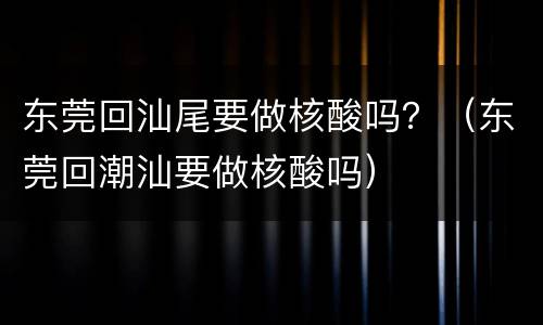 东莞回汕尾要做核酸吗？（东莞回潮汕要做核酸吗）