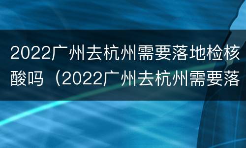 2022广州去杭州需要落地检核酸吗（2022广州去杭州需要落地检核酸吗现在）
