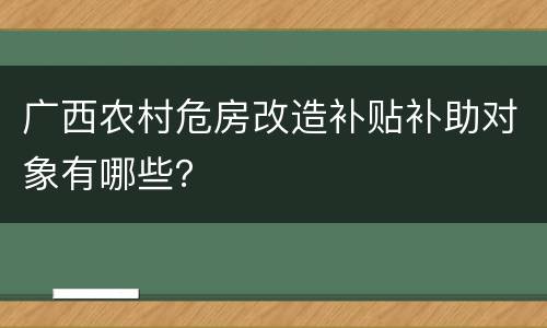 广西农村危房改造补贴补助对象有哪些？