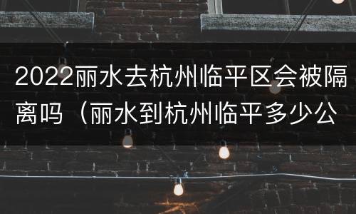 2022丽水去杭州临平区会被隔离吗（丽水到杭州临平多少公里）